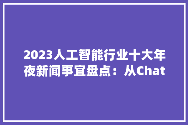 2023人工智能行业十大年夜新闻事宜盘点：从ChatGPT横空出世到布莱切利宣言宣告_人工智能_山姆