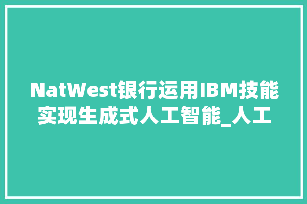 NatWest银行运用IBM技能实现生成式人工智能_人工智能_客户 AI快讯