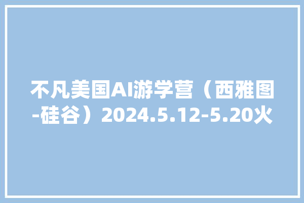 不凡美国AI游学营（西雅图-硅谷）2024.5.12-5.20火热报名中_美国_全球