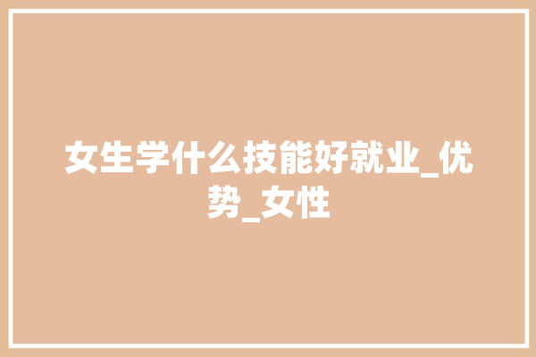 女生学什么技能好就业_优势_女性