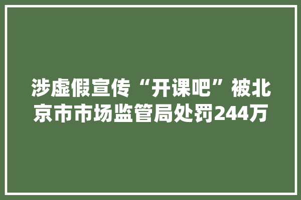 涉虚假宣传“开课吧”被北京市市场监管局处罚244万元_奖学金_违法行动
