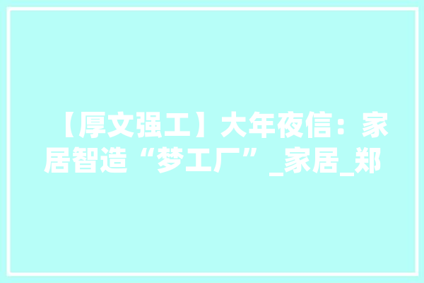 【厚文强工】大年夜信：家居智造“梦工厂”_家居_郑州 智能助手