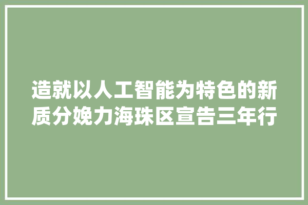 造就以人工智能为特色的新质分娩力海珠区宣告三年行动计划_家当_临盆力