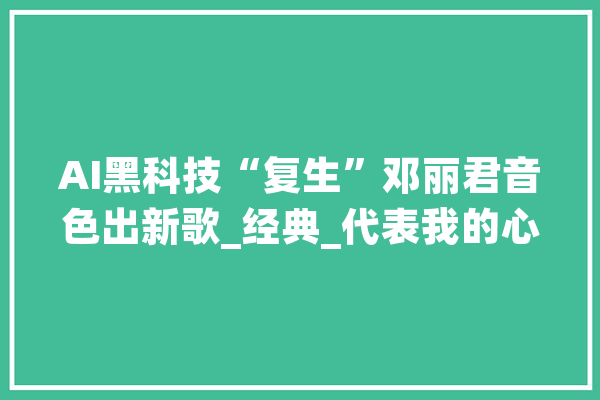 AI黑科技“复生”邓丽君音色出新歌_经典_代表我的心