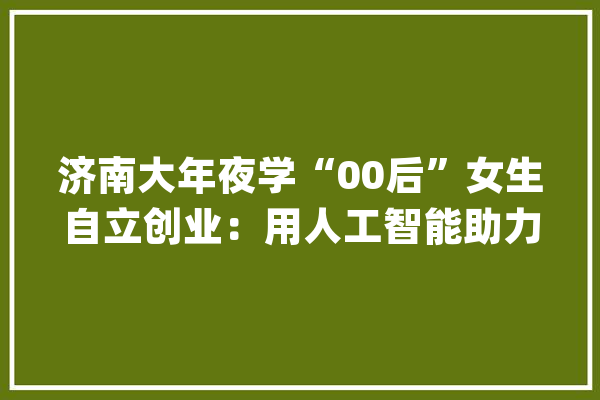 济南大年夜学“00后”女生自立创业：用人工智能助力肿瘤早筛_恶性肿瘤_癌症