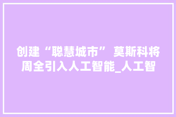 创建“聪慧城市” 莫斯科将周全引入人工智能_人工智能_阿尔 智能问答