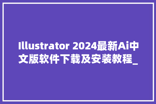 Illustrator 2024最新Ai中文版软件下载及安装教程_庞杂_功效