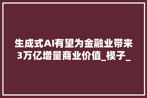 生成式AI有望为金融业带来3万亿增量商业价值_模子_金融业 云服务