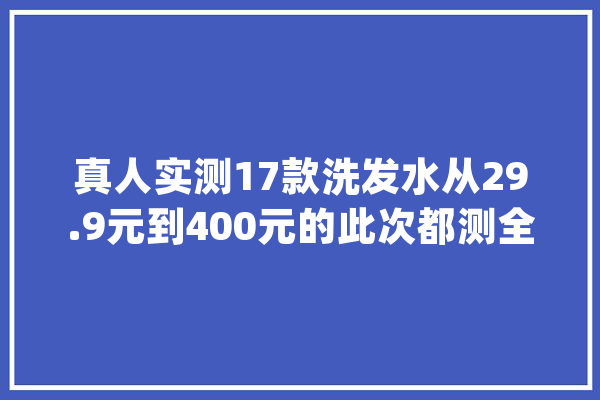 真人实测17款洗发水从29.9元到400元的此次都测全了_洗发水_头发