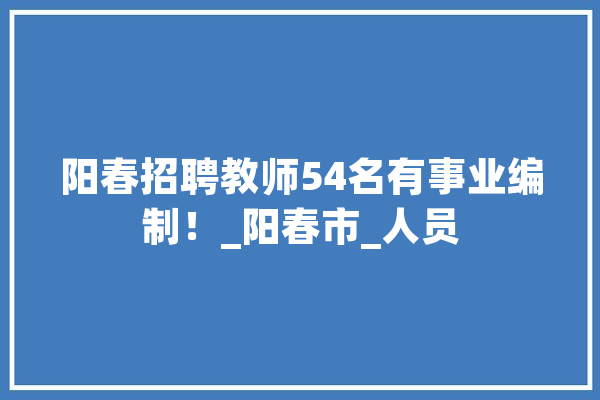 阳春招聘教师54名有事业编制！_阳春市_人员 智能写作