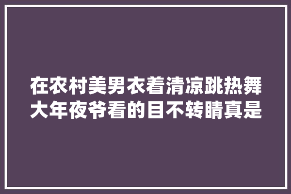 在农村美男衣着清凉跳热舞大年夜爷看的目不转睛真是辣眼睛！_这是_你本身
