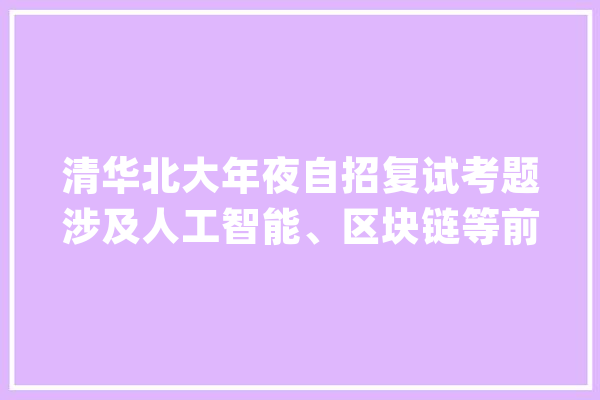 清华北大年夜自招复试考题涉及人工智能、区块链等前沿科技！_面试_清华 智能助手