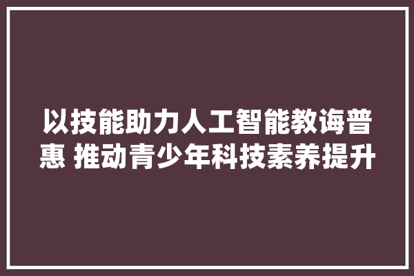 以技能助力人工智能教诲普惠 推动青少年科技素养提升_人工智能_腾讯 智能问答