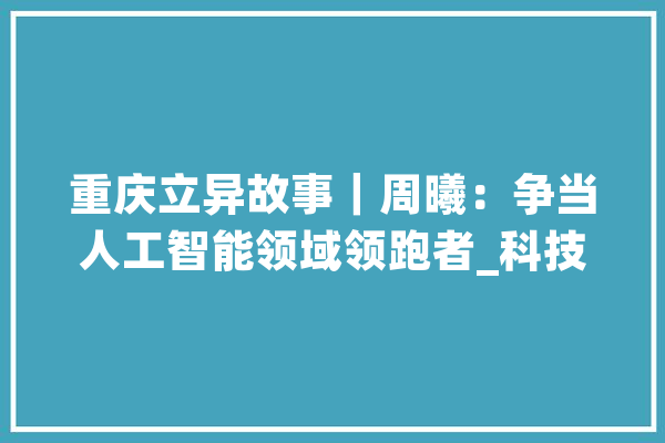 重庆立异故事｜周曦：争当人工智能领域领跑者_科技_技巧 计算机