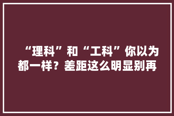 “理科”和“工科”你以为都一样？差距这么明显别再踩坑了！_工科_理科