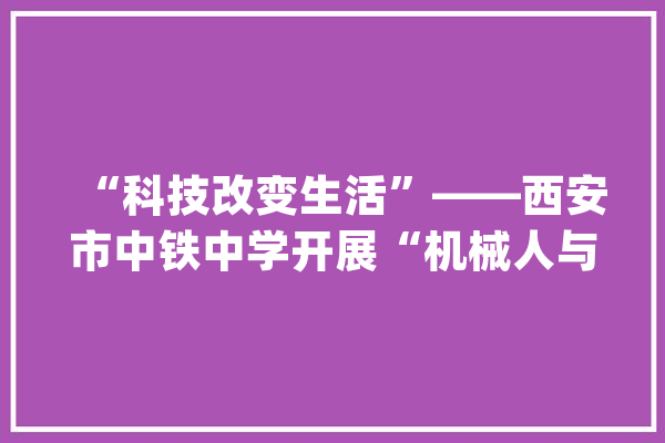 “科技改变生活”——西安市中铁中学开展“机械人与人工智能”主题科普讲座_同窗们_机械人 文字写作