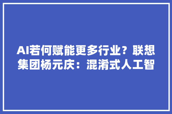 AI若何赋能更多行业？联想集团杨元庆：混淆式人工智能是一定路径_模子_联想 智能助手