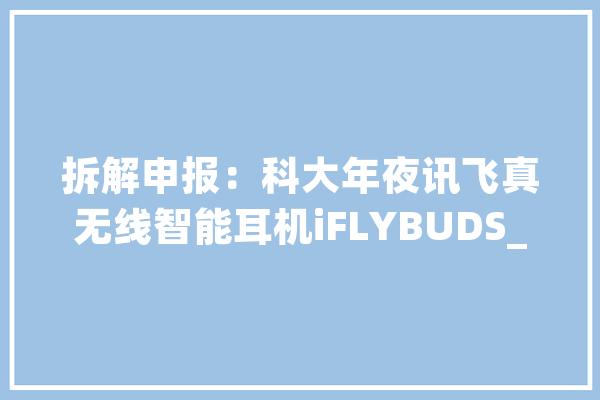 拆解申报：科大年夜讯飞真无线智能耳机iFLYBUDS_耳机_电池 科技快讯