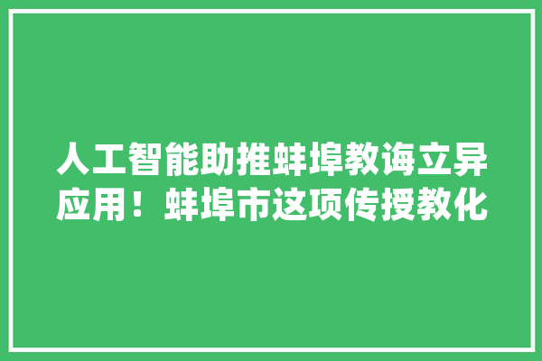 人工智能助推蚌埠教诲立异应用！蚌埠市这项传授教化经验被分享_教师_蚌埠 智能助手