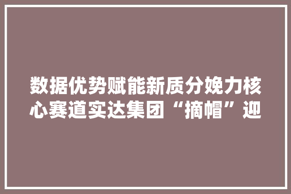 数据优势赋能新质分娩力核心赛道实达集团“摘帽”迎新篇_实达_团体 文字写作