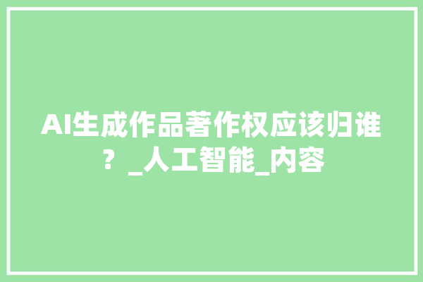 AI生成作品著作权应该归谁？_人工智能_内容 AI简讯