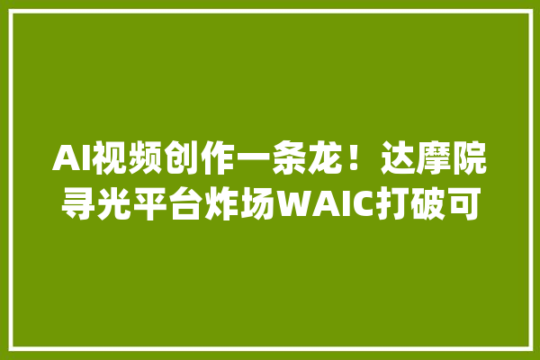 AI视频创作一条龙！达摩院寻光平台炸场WAIC打破可控编辑难题_视频_达摩