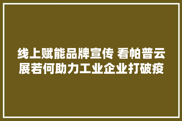 线上赋能品牌宣传 看帕普云展若何助力工业企业打破疫情之围_品牌_工业企业 AI简讯