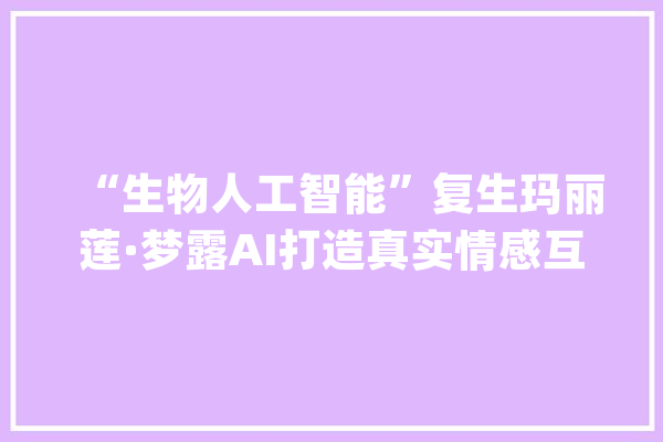 “生物人工智能”复生玛丽莲·梦露AI打造真实情感互动体验_互动_技巧 AI简讯