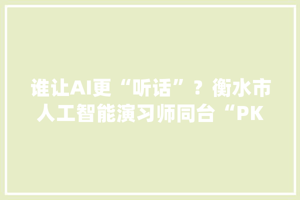 谁让AI更“听话”？衡水市人工智能演习师同台“PK”_技巧_人工智能 文字写作