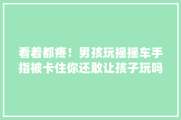 看着都疼！男孩玩摇摇车手指被卡住你还敢让孩子玩吗？_孩子_随便 计算机