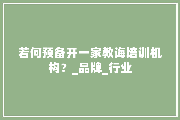 若何预备开一家教诲培训机构？_品牌_行业 AI简讯