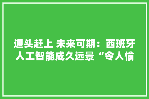迎头赶上 未来可期：西班牙人工智能成久远景“令人愉快”_人工智能_西班牙 智能写作