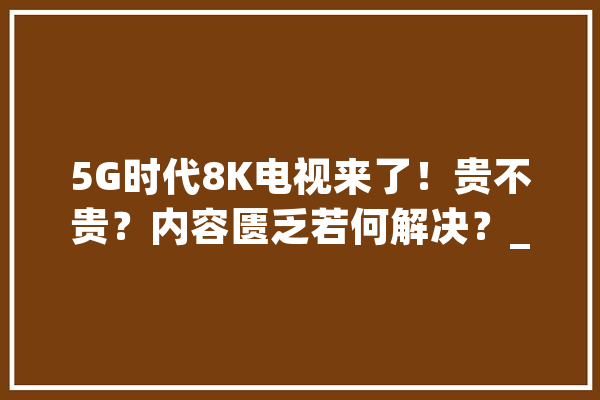 5G时代8K电视来了！贵不贵？内容匮乏若何解决？_电视_技巧 云服务
