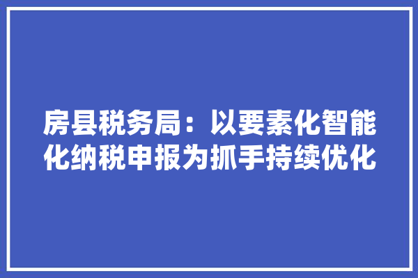 房县税务局：以要素化智能化纳税申报为抓手持续优化营商情形_申报_房县