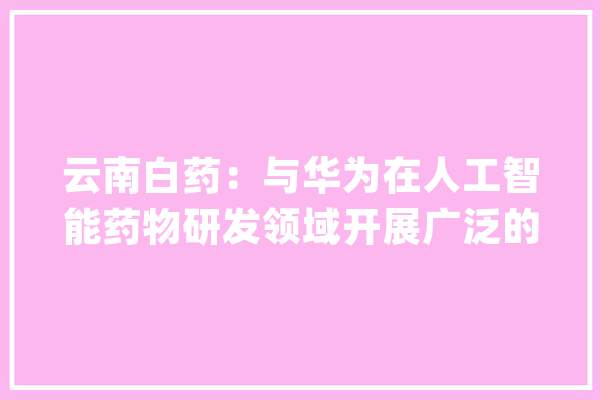 云南白药：与华为在人工智能药物研发领域开展广泛的交流和合作 | 懂点AI_那就_请在 计算机