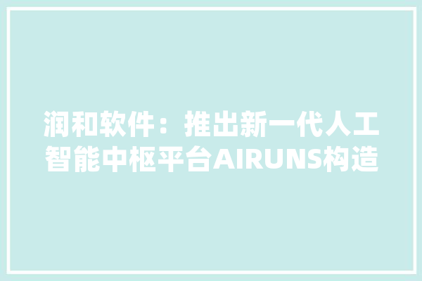 润和软件：推出新一代人工智能中枢平台AIRUNS构造AI医疗做事和聪慧医疗解决筹划_微生物_公司