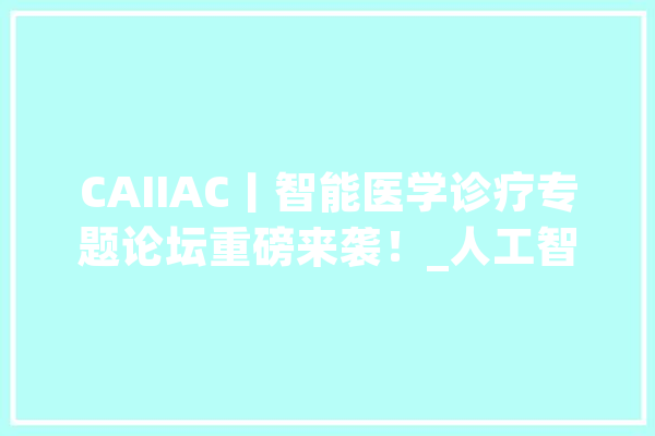 CAIIAC丨智能医学诊疗专题论坛重磅来袭！_人工智能_技巧 智能问答