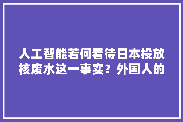 人工智能若何看待日本投放核废水这一事实？外国人的器械就离谱！_废水_日本 AI简讯