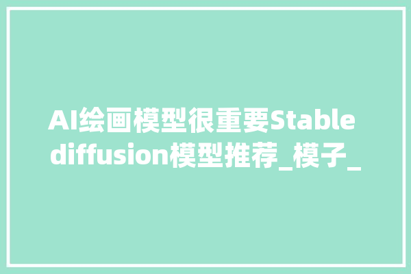 AI绘画模型很重要Stable diffusion模型推荐_模子_作风 智能问答