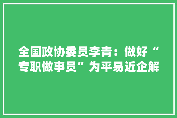 全国政协委员李青：做好“专职做事员”为平易近企解忧纾困_企业_政协委员 智能写作