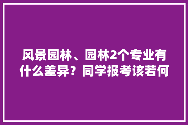 风景园林、园林2个专业有什么差异？同学报考该若何选择？_园林_专业