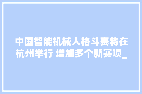 中国智能机械人格斗赛将在杭州举行 增加多个新赛项_机械人_无人机