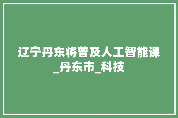 辽宁丹东将普及人工智能课_丹东市_科技