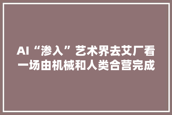 AI“渗入”艺术界去艾厂看一场由机械和人类合营完成的展览_人工智能_艺术 文字写作