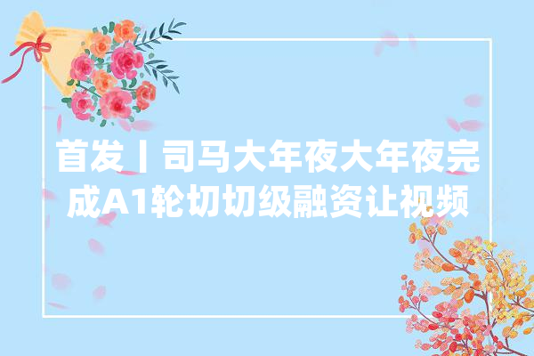 首发丨司马大年夜大年夜完成A1轮切切级融资让视频实现10倍无损压缩_司马_视频 智能问答
