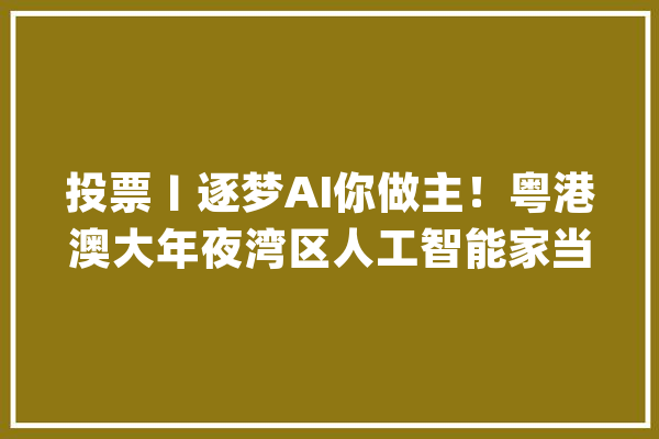 投票〡逐梦AI你做主！粤港澳大年夜湾区人工智能家当调研问卷来了_家当_人工智能 文字写作