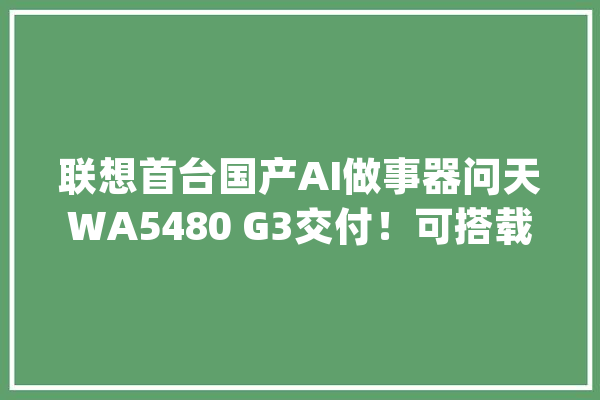 联想首台国产AI做事器问天WA5480 G3交付！可搭载国产AI算力芯片_加快卡_在线 AI简讯