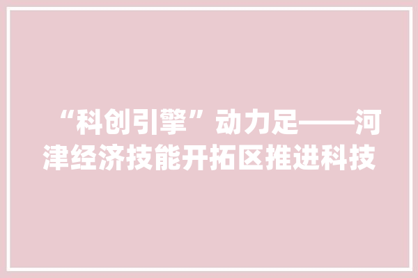 “科创引擎”动力足——河津经济技能开拓区推进科技立异工作纪实_河津_企业 计算机