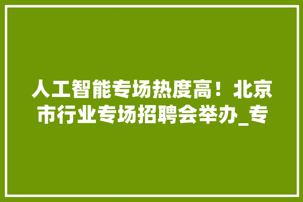 人工智能专场热度高！北京市行业专场招聘会举办_专场雇用会_人工智能