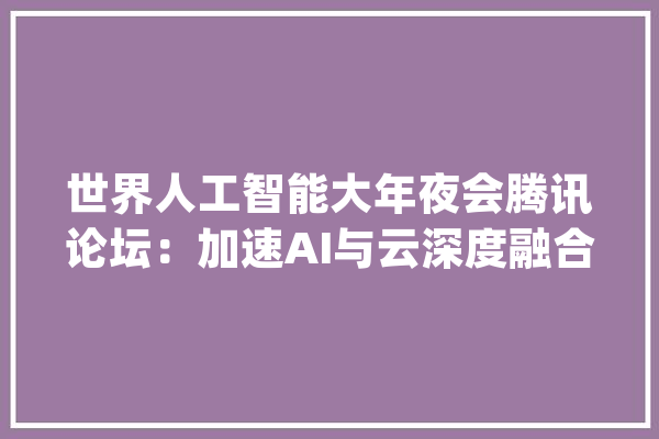 世界人工智能大年夜会腾讯论坛：加速AI与云深度融合推三大年夜AI底层平台_腾讯_才能
